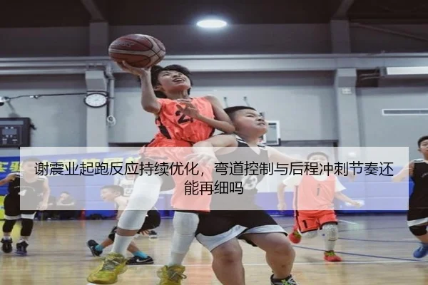 谢震业起跑反应持续优化，弯道控制与后程冲刺节奏还能再细吗
